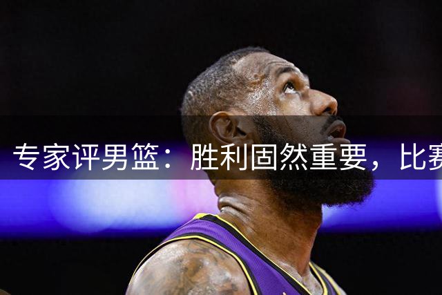 专家评男篮：胜利固然重要，比赛过程更具意义