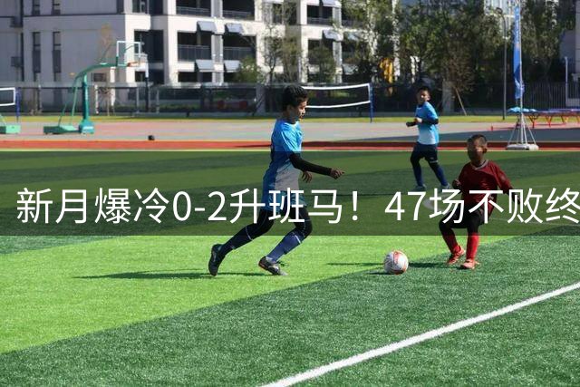 新月爆冷0-2升班马！47场不败终结 1.9亿三叉戟哑火 C罗争冠获利好